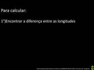 Apresentação elaborada pela Professora FERNANDA BRUM LOPES, disciplina de Geografia
Para calcular:
1°)Encontrar a diferença entre as longitudes
 