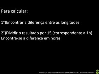 Apresentação elaborada pela Professora FERNANDA BRUM LOPES, disciplina de Geografia
Para calcular:
1°)Encontrar a diferença entre as longitudes
2°)Dividir o resultado por 15 (correspondente a 1h)
Encontra-se a diferença em horas
 