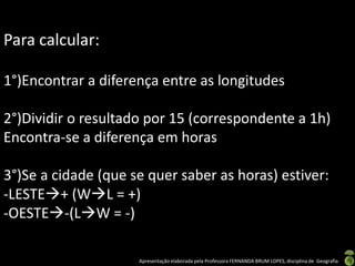 Apresentação elaborada pela Professora FERNANDA BRUM LOPES, disciplina de Geografia
Para calcular:
1°)Encontrar a diferença entre as longitudes
2°)Dividir o resultado por 15 (correspondente a 1h)
Encontra-se a diferença em horas
3°)Se a cidade (que se quer saber as horas) estiver:
-LESTE+ (WL = +)
-OESTE-(LW = -)
 