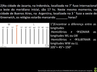 Apresentação elaborada pela Professora FERNANDA BRUM LOPES, disciplina de Geografia
1°)Encontrar a diferença entre as
longitudes
-Hemisférios ≠ SOMAR as
longitudes WL ou LW
-Hemisférios = SUBTRAIR as
longitudes WW ou LL
105°+ 45°= 150°
 