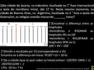 Apresentação elaborada pela Professora FERNANDA BRUM LOPES, disciplina de Geografia
1°)Encontrar a diferença entre as
longitudes
-Hemisférios ≠ SOMAR as
longitudes WL ou LW
-Hemisférios = SUBTRAIR as
longitudes WW ou LL
105°+ 45°= 150°
2°)Dividir o resultado por 15 (correspondente a 1h)
Encontra-se a diferença em horas 105°÷15 = 10 hs
3°)Se a cidade (que se quer saber as horas) estiver: -LESTE + (W L = +)
-OESTE -(L W = -)
17hs -10 hs= 7 hs
 