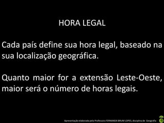 Apresentação elaborada pela Professora FERNANDA BRUM LOPES, disciplina de Geografia
HORA LEGAL
Cada país define sua hora legal, baseado na
sua localização geográfica.
Quanto maior for a extensão Leste-Oeste,
maior será o número de horas legais.
 