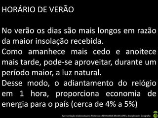Apresentação elaborada pela Professora FERNANDA BRUM LOPES, disciplina de Geografia
HORÁRIO DE VERÃO
No verão os dias são mais longos em razão
da maior insolação recebida.
Como amanhece mais cedo e anoitece
mais tarde, pode-se aproveitar, durante um
período maior, a luz natural.
Desse modo, o adiantamento do relógio
em 1 hora, proporciona economia de
energia para o país (cerca de 4% a 5%)
 