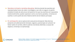 Martínez, Mireles. Literatura I. D.R. © 2018, Cengage Learning Editores, S.A. de C.V. Todos los derechos reservados. Se prohíbe su
reproducción total o parcial en cualquier tipo de medio.
 Narrativa no lineal o narrativa disruptiva: técnica donde los eventos son
representados fuera de orden cronológico y por ello no siguen el patrón
predeterminado de estructura temporal en la que los eventos son expuestos
tradicionalmente; pueden aparecer como una trama paralela, inmersos en
sueños o como parte de otra historia dentro de la historia principal.
 En contrapunto: es la ruptura de la secuencia temporal. Esta técnica
presenta simultáneamente tiempos, lugares y personajes sin prevenir al
lector sobre el cambio; alterna planos narrativos distintos a causa del
espacio, el tiempo o el personaje.
 