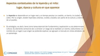 Martínez, Mireles. Literatura I. D.R. © 2018, Cengage Learning Editores, S.A. de C.V. Todos los derechos reservados. Se prohíbe su
reproducción total o parcial en cualquier tipo de medio.
Aspectos contextuales de la leyenda y el mito:
lugar, época y cultura en que aparece
 La leyenda se desarrolla en un lugar real y un tiempo preciso (un castillo, un barrio, la ciudad, la
calle). Por su origen, existen leyendas urbanas, rurales y locales; son parte de la cultura y creencia
de un pueblo.
 Es etiológica, es decir, tiene como tarea esencial dar fundamento y explicación a una determinada
cultura. Su elemento central es dar a conocer un rasgo de la realidad (un evento, costumbres o el
nombre de un lugar) cuyo origen se pretende explicar; se agrupan a menudo en ciclos alrededor de
un personaje.
 