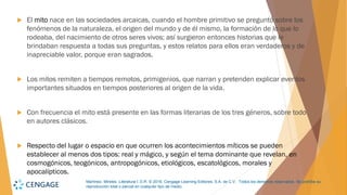 Martínez, Mireles. Literatura I. D.R. © 2018, Cengage Learning Editores, S.A. de C.V. Todos los derechos reservados. Se prohíbe su
reproducción total o parcial en cualquier tipo de medio.
 El mito nace en las sociedades arcaicas, cuando el hombre primitivo se preguntó sobre los
fenómenos de la naturaleza, el origen del mundo y de él mismo, la formación de lo que lo
rodeaba, del nacimiento de otros seres vivos; así surgieron entonces historias que le
brindaban respuesta a todas sus preguntas, y estos relatos para ellos eran verdaderos y de
inapreciable valor, porque eran sagrados.
 Los mitos remiten a tiempos remotos, primigenios, que narran y pretenden explicar eventos
importantes situados en tiempos posteriores al origen de la vida.
 Con frecuencia el mito está presente en las formas literarias de los tres géneros, sobre todo
en autores clásicos.
 Respecto del lugar o espacio en que ocurren los acontecimientos míticos se pueden
establecer al menos dos tipos: real y mágico, y según el tema dominante que revelan, en
cosmogónicos, teogónicos, antropogónicos, etiológicos, escatológicos, morales y
apocalípticos.
 