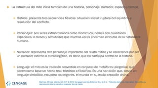 Martínez, Mireles. Literatura I. D.R. © 2018, Cengage Learning Editores, S.A. de C.V. Todos los derechos reservados. Se prohíbe su
reproducción total o parcial en cualquier tipo de medio.
 La estructura del mito inicia también de una historia, personaje, narrador, espacio y tiempo.
❖ Historia: presenta tres secuencias básicas: situación inicial, ruptura del equilibrio y
resolución del conflicto.
❖ Personajes: son seres extraordinarios como monstruos, héroes con cualidades
especiales, o dioses y semidioses que muchas veces encarnan atributos de la naturaleza
humana.
❖ Narrador: representa otro personaje importante del relato mítico y se caracteriza por ser
un narrador externo o extradiegético, es decir, que no participa dentro de la historia.
❖ Lenguaje: el mito es la tradición convertida en conjunto de metáforas (alegorías) que
tienen como base un hecho real, histórico o filosófico. Es una narración que, desde un
lenguaje simbólico, recupera los orígenes, el mundo en su inicial creación divina.
 