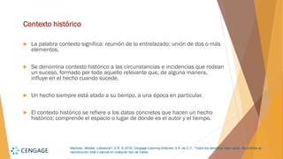 Martínez, Mireles. Literatura I. D.R. © 2018, Cengage Learning Editores, S.A. de C.V. Todos los derechos reservados. Se prohíbe su
reproducción total o parcial en cualquier tipo de medio.
Contexto histórico
 La palabra contexto significa: reunión de lo entrelazado; unión de dos o más
elementos.
 Se denomina contexto histórico a las circunstancias e incidencias que rodean
un suceso, formado por todo aquello relevante que, de alguna manera,
influye en el hecho cuando sucede.
 Un hecho siempre está atado a su tiempo, a una época en particular.
 El contexto histórico se refiere a los datos concretos que hacen un hecho
histórico; comprende el espacio o lugar de donde es el autor y el tiempo.
 