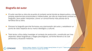 Martínez, Mireles. Literatura I. D.R. © 2018, Cengage Learning Editores, S.A. de C.V. Todos los derechos reservados. Se prohíbe su
reproducción total o parcial en cualquier tipo de medio.
Biografía del autor
 El autor escribe su obra de acuerdo al contexto social donde se desenvuelve y a sus
propias experiencias emocionales e intelectuales, por ello es importante conocer su
biografía, para poder interpretar y tener un conocimiento más preciso de la
temática de su obra.
 Conocer la biografía permite formarse una cosmovisión del autor, y establecer un
punto de vista respecto de su marco ideológico y cultural.
 Todo lector crítico debe investigar el contexto de producción, constituido por tres
aspectos: datos biográficos y rasgos psicológicos, corriente literaria a la cual
pertenece y situación histórica.
 
