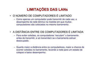 LIMITAÇÕES DAS LANs
• O NÚMERO DE COMPUTADORES É LIMITADO
  – Como apenas um computador pode transmitir de cada vez, o
    desempenho da rede diminui na medida em que muitos
    computadores são colocados no mesmo barramento.


• A DISTÂNCIA ENTRE OS COMPUTADORES É LIMITADA
  – Para evitar colisões, os computadores “escutam” o barramento
    antes de transmitir, e só transmitem se o barramento estiver
    desocupado.

  – Quanto maior a distância entre os computadores, maior a chance de
    ocorrer colisões no barramento, levando a rede para um estado de
    colapso e baixo desempenho.
 
