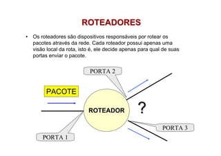 ROTEADORES
•   Os roteadores são dispositivos responsáveis por rotear os
    pacotes através da rede. Cada roteador possui apenas uma
    visão local da rota, isto é, ele decide apenas para qual de suas
    portas enviar o pacote.


                            PORTA 2


         PACOTE

                            ROTEADOR             ?
                                                            PORTA 3
        PORTA 1
 