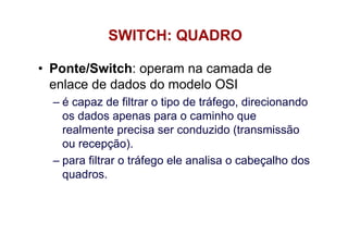 SWITCH: QUADRO

• Ponte/Switch: operam na camada de
  enlace de dados do modelo OSI
  – é capaz de filtrar o tipo de tráfego, direcionando
    os dados apenas para o caminho que
    realmente precisa ser conduzido (transmissão
    ou recepção).
  – para filtrar o tráfego ele analisa o cabeçalho dos
    quadros.
 