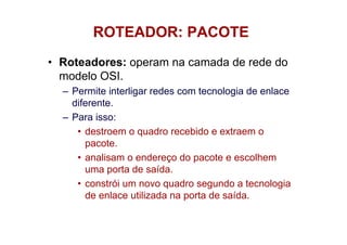 ROTEADOR: PACOTE
• Roteadores: operam na camada de rede do
  modelo OSI.
  – Permite interligar redes com tecnologia de enlace
    diferente.
  – Para isso:
     • destroem o quadro recebido e extraem o
       pacote.
     • analisam o endereço do pacote e escolhem
       uma porta de saída.
     • constrói um novo quadro segundo a tecnologia
       de enlace utilizada na porta de saída.
 