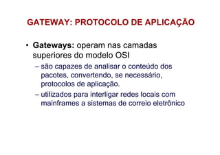 GATEWAY: PROTOCOLO DE APLICAÇÃO

• Gateways: operam nas camadas
  superiores do modelo OSI
  – são capazes de analisar o conteúdo dos
    pacotes, convertendo, se necessário,
    protocolos de aplicação.
  – utilizados para interligar redes locais com
    mainframes a sistemas de correio eletrônico
 