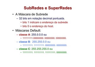 SubRedes e SuperRedes
• A Máscara de Subrede
  – 32 bits em notação decimal pontuada.
     • bits 1 indicam o endereço da subrede
     • bits 0 o endereço do host.
• Máscaras Default:
  – classe A: 255.0.0.0 ou
     • 11111111.00000000. 00000000. 00000000.
  – classe B: 255.255.0.0 ou
     • 11111111. 11111111. 00000000. 00000000.
  – classe C: 255.255.255.0 ou
     • 11111111. 11111111. 11111111. 00000000.
 
