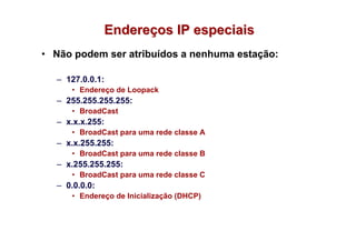 Endereços IP especiais
• Não podem ser atribuídos a nenhuma estação:

  – 127.0.0.1:
     • Endereço de Loopack
  – 255.255.255.255:
     • BroadCast
  – x.x.x.255:
     • BroadCast para uma rede classe A
  – x.x.255.255:
     • BroadCast para uma rede classe B
  – x.255.255.255:
     • BroadCast para uma rede classe C
  – 0.0.0.0:
     • Endereço de Inicialização (DHCP)
 
