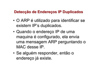 Detecção de Endereços IP Duplicados

• O ARP é utilizado para identificar se
  existem IP’s duplicados.
• Quando o endereço IP de uma
  maquina é configurado, ela envia
  uma mensagem ARP perguntando o
  MAC desse IP.
• Se alguém responder, então o
  endereço já existe.
 