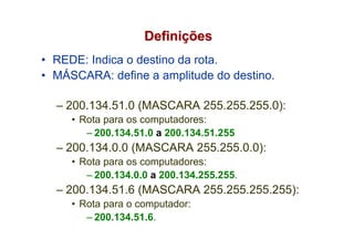 Definições
• REDE: Indica o destino da rota.
• MÁSCARA: define a amplitude do destino.

  – 200.134.51.0 (MASCARA 255.255.255.0):
     • Rota para os computadores:
        – 200.134.51.0 a 200.134.51.255
  – 200.134.0.0 (MASCARA 255.255.0.0):
     • Rota para os computadores:
        – 200.134.0.0 a 200.134.255.255.
  – 200.134.51.6 (MASCARA 255.255.255.255):
     • Rota para o computador:
        – 200.134.51.6.
 