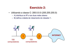 Exercício 2:
 • Utilizando a classe C: 200.0.0.0 (255.255.255.0)
    – A) distribua os IP’s nas duas redes abaixo
    – B) defina a tabela de roteamento do roteador 1.




                                                        INTERNET
                1                   2
    100                  100
computadores         computadores
 