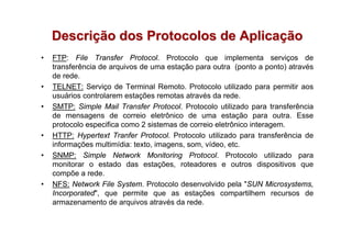 Descrição dos Protocolos de Aplicação
•   FTP: File Transfer Protocol. Protocolo que implementa serviços de
    transferência de arquivos de uma estação para outra (ponto a ponto) através
    de rede.
•   TELNET: Serviço de Terminal Remoto. Protocolo utilizado para permitir aos
    usuários controlarem estações remotas através da rede.
•   SMTP: Simple Mail Transfer Protocol. Protocolo utilizado para transferência
    de mensagens de correio eletrônico de uma estação para outra. Esse
    protocolo especifica como 2 sistemas de correio eletrônico interagem.
•   HTTP: Hypertext Tranfer Protocol. Protocolo utilizado para transferência de
    informações multimídia: texto, imagens, som, vídeo, etc.
•   SNMP: Simple Network Monitoring Protocol. Protocolo utilizado para
    monitorar o estado das estações, roteadores e outros dispositivos que
    compõe a rede.
•   NFS: Network File System. Protocolo desenvolvido pela "SUN Microsystems,
    Incorporated", que permite que as estações compartilhem recursos de
    armazenamento de arquivos através da rede.
 