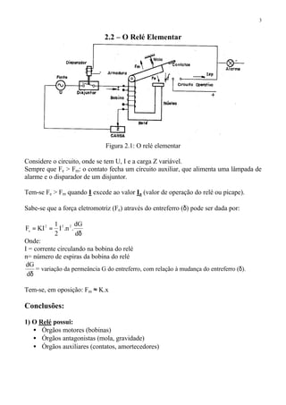 3
2.2 – O Relé Elementar
Figura 2.1: O relé elementar
Considere o circuito, onde se tem U, I e a carga Z variável.
Sempre que Fe > Fm: o contato fecha um circuito auxiliar, que alimenta uma lâmpada de
alarme e o disparador de um disjuntor.
Tem-se Fe > Fm quando I excede ao valor Ia (valor de operação do relé ou picape).
Sabe-se que a força eletromotriz (Fe) através do entreferro (δ) pode ser dada por:
δ
==
d
dG
.n.I
2
1
KIF 222
e
Onde:
I = corrente circulando na bobina do relé
n= número de espiras da bobina do relé
δd
dG
= variação da permeância G do entreferro, com relação à mudança do entreferro (δ).
Tem-se, em oposição: Fm ≈ K.x
Conclusões:
1) O Relé possui:
• Órgãos motores (bobinas)
• Órgãos antagonistas (mola, gravidade)
• Órgãos auxiliares (contatos, amortecedores)
 