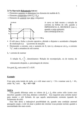 4
2) Na Operação Releamento tem-se:
→ Elementos sensores ou detectores (ou elemento de medida de I).
→ Elemento comparador (entre Fe e Fm).
→ Elemento de controle (que abre o disjuntor)
A curva ao lado mostra a variação da
corrente na bobina do relé, quando a
IMPEDÂNCIA ZL DECRESCE (isto é,
quando a carga aumenta).
EM CONSEQUÊNCIA:
• O relé atua e fecha o circuito operativo, abrindo o disjuntor e acendendo a lâmpada
de sinalização (t2) ⇒ Ia(corrente de atuação)
• Diminuindo a corrente, com o aumento de ZL (em t3), alcança-se em t4, a corrente
“Id”, onde a armadura do relé rearma:
Id = corrente de rearmar
⇒ À relação
a
d
d
I
I
K = , denominamos: Relação de recomposição, ou de rearme, de
relaxamento dropante, e, percentagem de retorno.
Em geral, Kd varia entre 0,7 e 0,95.
Exemplo:
Com uma certa tensão de mola, se o relé atuar com Ia = 5A e rearmar com Id = 4A,
então “Kd” será: Kd = 4/5 = 0,8
NOTA
Uma grande diferença entre os valores de Ia e Id afeta certos relés (como esse
descrito): quando o relé atua, diminui o entreferro. Isso requererá uma corrente menor
para manter o relé fechado, do que aquela anteriormente existente (quando do
fechamento do relé).
Esse fato deixa a indesejável possibilidade de, quando uma condição anormal
passageira surgir, o relé irá atuar e poderá não retornar à sua posição normal, quando a
anormalidade não mais existir.
 