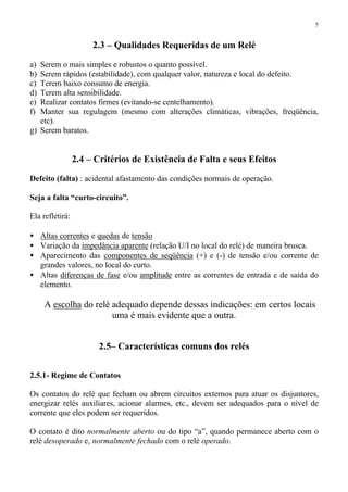 5
2.3 – Qualidades Requeridas de um Relé
a) Serem o mais simples e robustos o quanto possível.
b) Serem rápidos (estabilidade), com qualquer valor, natureza e local do defeito.
c) Terem baixo consumo de energia.
d) Terem alta sensibilidade.
e) Realizar contatos firmes (evitando-se centelhamento).
f) Manter sua regulagem (mesmo com alterações climáticas, vibrações, freqüência,
etc).
g) Serem baratos.
2.4 – Critérios de Existência de Falta e seus Efeitos
Defeito (falta) : acidental afastamento das condições normais de operação.
Seja a falta “curto-circuito”.
Ela refletirá:
• Altas correntes e quedas de tensão
• Variação da impedância aparente (relação U/I no local do relé) de maneira brusca.
• Aparecimento das componentes de seqüência (+) e (-) de tensão e/ou corrente de
grandes valores, no local do curto.
• Altas diferenças de fase e/ou amplitude entre as correntes de entrada e de saída do
elemento.
⇒ A escolha do relé adequado depende dessas indicações: em certos locais
uma é mais evidente que a outra.
2.5– Características comuns dos relés
2.5.1- Regime de Contatos
Os contatos do relé que fecham ou abrem circuitos externos para atuar os disjuntores,
energizar relés auxiliares, acionar alarmes, etc., devem ser adequados para o nível de
corrente que eles podem ser requeridos.
O contato é dito normalmente aberto ou do tipo “a”, quando permanece aberto com o
relé desoperado e, normalmente fechado com o relé operado.
 