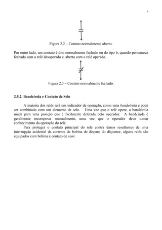 6
Figura 2.2 – Contato normalmente aberto.
Por outro lado, um contato é dito normalmente fechado ou do tipo b, quando permanece
fechado com o relé desoperado e, aberto com o relé operado.
Figura 2.3 – Contato normalmente fechado.
2.5.2. Bandeirola e Contato de Selo
A maioria dos relés terá um indicador de operação, como uma bandeirola e pode
ser combinado com um elemento de selo. Uma vez que o relé opere, a bandeirola
muda para uma posição que é facilmente detetada pelo operador. A bandeirola é
geralmente recomposta manualmente, uma vez que o operador deve tomar
conhecimento da operação do relé.
Para proteger o contato principal do relé contra danos resultantes de uma
interrupção acidental da corrente da bobina de disparo do disjuntor, alguns relés são
equipados com bobina e contato de selo:
 