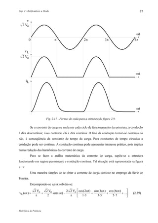 Cap. 2 - Retificadores a Diodo
Eletrônica de Potência
37
 
v
t
iL
t
 
Vo2
t
Vo2
vL
Fig. 2.11 - Formas de onda para a estrutura da figura 2.9.
Se a corrente de carga se anula em cada ciclo de funcionamento da estrutura, a condução
é dita descontínua; caso contrário ela é dita contínua. O fato da condução tornar-se contínua ou
não, é conseqüência da constante de tempo da carga. Para constantes de tempo elevadas a
condução pode ser contínua. A condução contínua pode apresentar interesse prático, pois implica
numa redução das harmônicas da corrente de carga.
Para se fazer a análise matemática da corrente de carga, supõe-se a estrutura
funcionando em regime permanente e condução contínua. Tal situação está representada na figura
2.12.
Uma maneira simples de se obter a corrente de carga consiste no emprego da Série de
Fourier.
Decompondo-se vL(t) obtém-se:
v t
V V
sen t
V t t t
L
o o o
( ) ( )
cos( ) cos( ) cos( )




  
  












2 2
2
2 2 2
1 3
4
3 5
6
5 7
 (2.39)
 