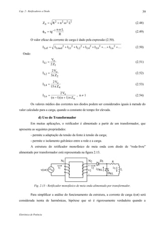 Cap. 2 - Retificadores a Diodo
Eletrônica de Potência
39
Z R n Ln  2 2 2 2
 (2.48)


n tg
n L
R
 1
(2.49)
O valor eficaz da corrente de carga é dado pela expressão (2.50).
I I I I I I ILef Lmed L L L L Ln       2
1
2
2
2
4
2
6
2 2  (2.50)
Onde:
I
V
ZL
o
1
12
 (2.51)
I
V
ZL
o
2
2
2
3


(2.52)
I
V
ZL
o
4
4
2
15


(2.53)
I
V
n n ZLn
o
n

 
2
1 1( )( )
, n  1 (2.54)
Os valores médios das correntes nos diodos podem ser considerados iguais à metade do
valor calculado para a carga, quando a constante de tempo for elevada.
d) Uso do Transformador
Em muitas aplicações, o retificador é alimentado a partir de um transformador, que
apresenta as seguintes propriedades:
- permite a adaptação da tensão da fonte à tensão da carga;
- permite o isolamento galvânico entre a rede e a carga.
A estrutura do retificador monofásico de meia onda com diodo de “roda-livre”
alimentado por transformador está representada na figura 2.13.
1N 1D2N R
L
DRL
2i iDRL
1i i L
v(t)
+
-
2v
Fig. 2.13 - Retificador monofásico de meia onda alimentado por transformador.
Para simplificar a análise do funcionamento da estrutura, a corrente de carga i(t) será
considerada isenta de harmônicas, hipótese que só é rigorosamente verdadeira quando a
 