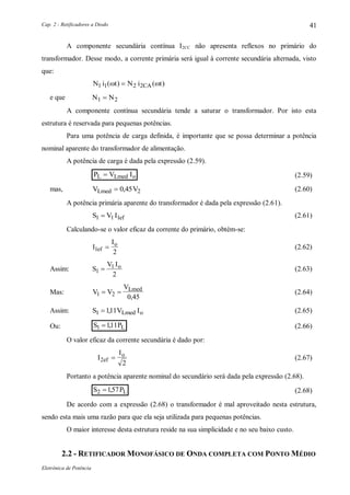 Cap. 2 - Retificadores a Diodo
Eletrônica de Potência
41
A componente secundária contínua I2CC não apresenta reflexos no primário do
transformador. Desse modo, a corrente primária será igual à corrente secundária alternada, visto
que:
N i t N i tCA1 1 2 2( ) ( ) 
e que N N1 2
A componente contínua secundária tende a saturar o transformador. Por isto esta
estrutura é reservada para pequenas potências.
Para uma potência de carga definida, é importante que se possa determinar a potência
nominal aparente do transformador de alimentação.
A potência de carga é dada pela expressão (2.59).
P V IL Lmed o (2.59)
mas, V VLmed  0 45 2, (2.60)
A potência primária aparente do transformador é dada pela expressão (2.61).
S V I ef1 1 1 (2.61)
Calculando-se o valor eficaz da corrente do primário, obtém-se:
I
I
ef
o
1
2
 (2.62)
Assim: S
V Io
1
1
2
 (2.63)
Mas: V V
VLmed
1 2
0 45
 
,
(2.64)
Assim: S V ILmed o1 111 , (2.65)
Ou: S PL1 111 , (2.66)
O valor eficaz da corrente secundária é dado por:
I
I
ef
o
2
2
 (2.67)
Portanto a potência aparente nominal do secundário será dada pela expressão (2.68).
S PL2 157 , (2.68)
De acordo com a expressão (2.68) o transformador é mal aproveitado nesta estrutura,
sendo esta mais uma razão para que ela seja utilizada para pequenas potências.
O maior interesse desta estrutura reside na sua simplicidade e no seu baixo custo.
2.2 - RETIFICADOR MONOFÁSICO DE ONDA COMPLETA COM PONTO MÉDIO
 