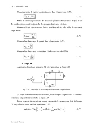 Cap. 2 - Retificadores a Diodo
Eletrônica de Potência
44
O valor da tensão de pico inversa dos diodos é dado pela expressão (2.73).
V VDp  2 2 2 (2.73)
O fato da tensão de pico inversa dos diodos ser igual ao dobro da tensão de pico de um
dos enrolamentos secundários é uma das desvantagens da presente estrutura.
O valor médio da corrente em um diodo é igual à metade do valor médio da corrente de
carga. Assim:
I
V
RDmed 
0 9
2
2,
(2.74)
O valor eficaz da corrente de carga é dado pela expressão (2.75).
I
V
RLef  2
(2.75)
O valor eficaz da corrente em um diodo é dado pela expressão (2.76).
I
V
R
Def  2
2
(2.76)
b) Carga RL
A estrutura alimentando uma carga RL está representada na figura 2.18.
L
+
-
+
-
1D
D2
2v
2v
R
v(t)
Li
Fig. 2.18 - Retificador de onda completa alimentando carga indutiva.
As etapas de funcionamento são as mesmas já descritas para carga resistiva. A tensão e a
corrente de carga estão representadas na figura 2.19.
Para a obtenção da corrente de carga é recomendável o emprego da Série de Fourier.
Decompondo-se a tensão obtém-se a expressão (2.77).
v t V t tL( ) cos( ) cos( )
 


   



2
2 4
3
2
4
15
42  (2.77)
 