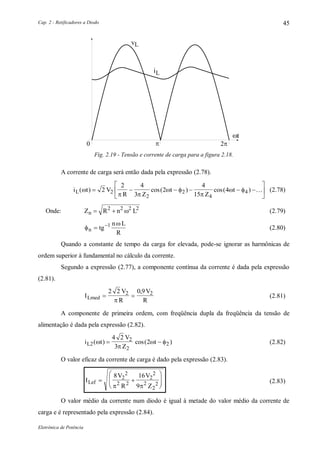 Cap. 2 - Retificadores a Diodo
Eletrônica de Potência
45

i
vL
L
t
Fig. 2.19 - Tensão e corrente de carga para a figura 2.18.
A corrente de carga será então dada pela expressão (2.78).
i t V
R Z
t
Z
tL( ) cos( ) cos( )
 
 

      





2
2 4
3
2
4
15
42
2
2
4
4  (2.78)
Onde: Z R n Ln  2 2 2 2
 (2.79)


n tg
n L
R
 1
(2.80)
Quando a constante de tempo da carga for elevada, pode-se ignorar as harmônicas de
ordem superior à fundamental no cálculo da corrente.
Segundo a expressão (2.77), a componente contínua da corrente é dada pela expressão
(2.81).
I
V
R
V
RLmed  
2 2 0 92 2

,
(2.81)
A componente de primeira ordem, com freqüência dupla da freqüência da tensão de
alimentação é dada pela expressão (2.82).
i t
V
Z
tL2
2
2
2
4 2
3
2( ) cos( )

   (2.82)
O valor eficaz da corrente de carga é dado pela expressão (2.83).
I
V
R
V
Z
Lef  








8 16
9
2
2
2 2
2
2
2
2
2 
(2.83)
O valor médio da corrente num diodo é igual à metade do valor médio da corrente de
carga e é representado pela expressão (2.84).
 