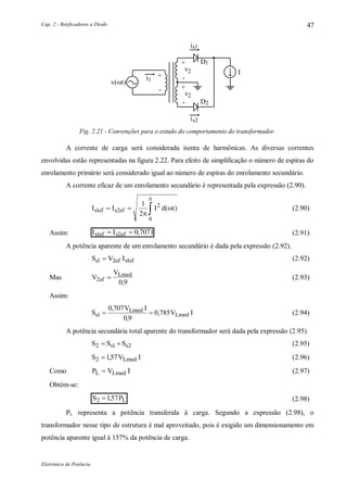 Cap. 2 - Retificadores a Diodo
Eletrônica de Potência
47
s1i
I
1D
2v
v
+
-
+
i1
+
-
D2
2
-
s2i
v(t)
Fig. 2.21 - Convenções para o estudo do comportamento do transformador.
A corrente de carga será considerada isenta de harmônicas. As diversas correntes
envolvidas estão representadas na figura 2.22. Para efeito de simplificação o número de espiras do
enrolamento primário será considerado igual ao número de espiras do enrolamento secundário.
A corrente eficaz de um enrolamento secundário é representada pela expressão (2.90).
I I I d ts ef s1 2ef
2
0
1
2
  


( ) (2.90)
Assim: I I Is ef s ef1 2 0 707  , (2.91)
A potência aparente de um enrolamento secundário é dada pela expressão (2.92).
S V Is s ef1 2ef 1 (2.92)
Mas V
V
ef
Lmed
2
0 9

,
(2.93)
Assim:
S
V I
V Is
Lmed
Lmed1
0 707
0 9
0 785 
,
,
, (2.94)
A potência secundária total aparente do transformador será dada pela expressão (2.95).
S S Ss s2 1 2  (2.95)
S V ILmed2 157 , (2.96)
Como P V IL Lmed (2.97)
Obtém-se:
S PL2 157 , (2.98)
PL representa a potência transferida à carga. Segundo a expressão (2.98), o
transformador nesse tipo de estrutura é mal aproveitado, pois é exigido um dimensionamento em
potência aparente igual à 157% da potência de carga.
 