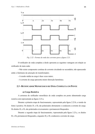 Cap. 2 - Retificadores a Diodo
Eletrônica de Potência
48
I
is1
I
I
is2
i1
I
-I
   
iL
t
t
t
t
   
Fig. 2.22 - Formas de onda das correntes para a figura 2.21.
O retificador de onda completa a diodo apresenta as seguintes vantagens em relação ao
retificador de meia onda:
- Não existe componente contínua de corrente circulando no secundário, não aparecendo
então o fenômeno da saturação do transformador;
- A tensão média na carga é duas vezes maior;
- A corrente de carga apresenta menor distorção harmônica.
2.3 - RETIFICADOR MONOFÁSICO DE ONDA COMPLETA EM PONTE
a) Carga Resistiva
A estrutura do retificador monofásico de onda completa em ponte alimentando carga
resistiva está representada na figura 2.23.a.
Durante a primeira etapa de funcionamento, representada pela figura 2.23.b, a tensão da
fonte é positiva. Os diodos D1 e D4 são polarizados diretamente e conduzem a corrente de carga.
Os diodos D2 e D3 são polarizados reversamente e permanecem bloqueados.
Durante a segunda etapa de funcionamento, representada pela figura 2.23.c, os diodos
D1 e D4 permanecem bloqueados, enquanto D2 e D3 conduzem a corrente de carga.
 