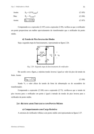 Cap. 2 - Retificadores a Diodo
Eletrônica de Potência
51
Assim: S V ILmed2 111 , (2.105)
Mas: P V IL Lmed (2.106)
Assim: S PL2 111 , (2.107)
Comparando-se a expressão (2.107) com a expressão (2.98), verifica-se que o retificador
em ponte proporciona um melhor aproveitamento do transformador que o retificador de ponto
médio.
d) Tensão de Pico Inversa dos Diodos
Seja a segunda etapa de funcionamento, representada na figura 2.26.
D1 D2
D3 D4
+-
+
-
vRLi
v(t)
R
Fig. 2.26 - Segunda etapa de funcionamento do retificador.
De acordo com a figura, a máxima tensão inversa é igual ao valor de pico da tensão da
fonte. Assim:
V VDp  2 2 (2.108)
Sendo V2 o valor eficaz da tensão da fonte de alimentação ou do secundário do
transformador.
Comparando a expressão (2.108) com a expressão (2.73), verifica-se que a tensão de
pico inversa para o retificador em ponte é igual à metade da tensão de pico inversa para o
retificador de ponto médio.
2.4 - RETIFICADOR TRIFÁSICO COM PONTO MÉDIO
a) Comportamento com Carga Resistiva
A estrutura do retificador trifásico com ponto médio está representada na figura 2.27.
 