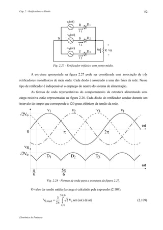 Cap. 2 - Retificadores a Diodo
Eletrônica de Potência
52
1DR
2D
1i
SN
2i
3D
3i
T
+
-
Rv
1v (t)
2v (t)
3v (t) Ri R
Fig. 2.27 - Retificador trifásico com ponto médio.
A estrutura apresentada na figura 2.27 pode ser considerada uma associação de três
retificadores monofásicos de meia onda. Cada diodo é associado a uma das fases da rede. Nesse
tipo de retificador é indispensável o emprego do neutro do sistema de alimentação.
As formas de onda representativas do comportamento da estrutura alimentando uma
carga resistiva estão representadas na figura 2.28. Cada diodo do retificador conduz durante um
intervalo de tempo que corresponde a 120 graus elétricos da tensão da rede.
v
2Vo
1
0 
t
v2 v3 v1
vR
5
6

6

D1 D2 D3
t
2Vo
Fig. 2.28 - Formas de onda para a estrutura da figura 2.27.
O valor da tensão média da carga é calculado pela expressão (2.109).
V V sen t d tLmed o 
3
2
2
6
5 6

 


( ) ( ) (2.109)
 
