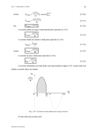 Cap. 2 - Retificadores a Diodo
Eletrônica de Potência
53
Assim:  V
V
tLmed
o
 
3 2
2 6
5 6




cos( ) (2.110)
V
V
Lmed
o

3 3 2
2
(2.111)
Ou: V VLmed o117, (2.112)
A corrente média na carga é representada pela expressão (2.113).
I
V
RLmed
o

117,
(2.113)
A corrente média nos diodos é dada pela expressão (2.114).
I
I
Dmed
Lmed

3
(2.114)
Assim: I
V
RDmed
o

117
3
,
(2.115)
A corrente de pico é dada pela expressão (2.116).
I
V
RDp
o

2
(2.116)
A corrente instantânea em cada diodo está representada na figura 2.29. A partir dela será
obtida a corrente eficaz nos diodos.
2
5
66
V
R
i
o
D
0 
t
Fig. 2.29 - Corrente em um diodo para carga resistiva.
O valor eficaz da corrente será:
 
