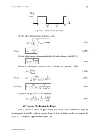 Cap. 2 - Retificadores a Diodo
Eletrônica de Potência
55
iD
ILmed
3

3
 0
t
Fig. 2.30 - Corrente em um dos diodos.
O valor eficaz da corrente em cada diodo será:
 I I d tDef Lmed 
1
2
2
0
2 3



( ) (2.126)
Assim I
I
Def
Lmed

3
(2.127)
O valor médio da corrente em cada diodo é calculado pela expressão (2.128).
I
I
Dmed
Lmed

3
(2.128)
O fator de ondulação da corrente de carga é definido pela expressão (2.129).
K
I
Ii
CAef
Lmed
 (2.129)
Assim: K
V
R L
R
Vi
o
o



0 3
2 9 1172 2 2
,
,
(2.130)
Portanto, K
R
R L
i 



0 3
2 117 92 2 2
,
, 
(2.131)
Nos casos em que 92
L2
>> R2
, obtém-se:
K
R
L
R
Li 
 
 
0 3
2 117 3
0 06,
,
,
 
(2.132)
c) Tensão de Pico Inversa dos Diodos
Para o cálculo da tensão de pico inversa dos diodos, será considerada a etapa de
funcionamento na qual D2 conduz a corrente de carga. Será calculada a tensão nos terminais do
diodo D1. Tal etapa está representada na figura 2.31.
 