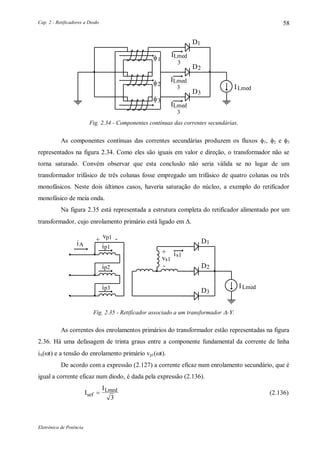 Cap. 2 - Retificadores a Diodo
Eletrônica de Potência
58
1D
2D
ILmed
3
1
2
3
3D
ILmed
ILmed
3
ILmed
3
Fig. 2.34 - Componentes contínuas das correntes secundárias.
As componentes contínuas das correntes secundárias produzem os fluxos 1, 2 e 3
representados na figura 2.34. Como eles são iguais em valor e direção, o transformador não se
torna saturado. Convém observar que esta conclusão não seria válida se no lugar de um
transformador trifásico de três colunas fosse empregado um trifásico de quatro colunas ou três
monofásicos. Neste dois últimos casos, haveria saturação do núcleo, a exemplo do retificador
monofásico de meia onda.
Na figura 2.35 está representada a estrutura completa do retificador alimentado por um
transformador, cujo enrolamento primário está ligado em .
+ -vp1
ip1
iA 1D
2D
is1+
vs1
-ip2
ip3
3D
ILmed
Fig. 2.35 - Retificador associado a um transformador -.
As correntes dos enrolamentos primários do transformador estão representadas na figura
2.36. Há uma defasagem de trinta graus entre a componente fundamental da corrente de linha
iA(t) e a tensão do enrolamento primário vp1(t).
De acordo com a expressão (2.127) a corrente eficaz num enrolamento secundário, que é
igual a corrente eficaz num diodo, é dada pela expressão (2.136).
I
I
sef
Lmed

3
(2.136)
 