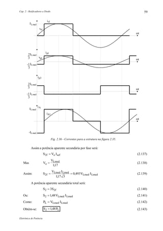 Cap. 2 - Retificadores a Diodo
Eletrônica de Potência
59
vsl
ILmed
t
isl
vpl
ILmed2
3
ipl
ILmed-1
3
ILmed2
3
ip3
ILmed-1
3
ILmed
-ILmed
iA1
iA
t
t
t
Fig. 2.36 - Correntes para a estrutura na figura 2.35.
Assim a potência aparente secundária por fase será:
S V Io sef2f  (2.137)
Mas V
V
o
Lmed

117,
(2.138)
Assim: S
V I
V ILmed Lmed
Lmed Lmed2f
117 3
0 493 
,
, (2.139)
A potência aparente secundária total será:
S S2 2f3 (2.140)
Ou: S V ILmed Lmed2 148 , (2.141)
Como: P V IL Lmed Lmed (2.142)
Obtém-se: S PL2 148 , (2.143)
 
