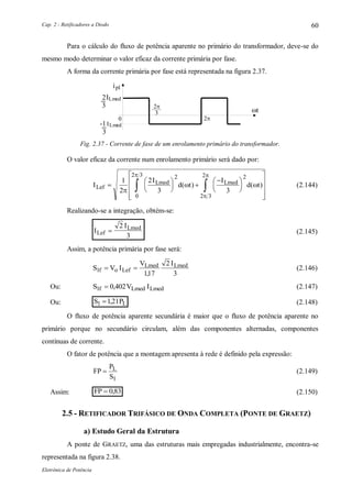 Cap. 2 - Retificadores a Diodo
Eletrônica de Potência
60
Para o cálculo do fluxo de potência aparente no primário do transformador, deve-se do
mesmo modo determinar o valor eficaz da corrente primária por fase.
A forma da corrente primária por fase está representada na figura 2.37.
ipl
ILmed2
3
3

0
ILmed-1
3
t
Fig. 2.37 - Corrente de fase de um enrolamento primário do transformador.
O valor eficaz da corrente num enrolamento primário será dado por:
I
I
d t
I
d tLef
Lmed Lmed





 
















 
1
2
2
3 3
2
0
2 3 2
2 3
2

 



( ) ( ) (2.144)
Realizando-se a integração, obtém-se:
I
I
Lef
Lmed

2
3
(2.145)
Assim, a potência primária por fase será:
S V I
V I
f o Lef
Lmed Lmed
1
117
2
3
 
,
(2.146)
Ou: S V If Lmed Lmed1 0 402 , (2.147)
Ou: S PL1 121 , (2.148)
O fluxo de potência aparente secundária é maior que o fluxo de potência aparente no
primário porque no secundário circulam, além das componentes alternadas, componentes
contínuas de corrente.
O fator de potência que a montagem apresenta à rede é definido pela expressão:
FP
P
S
L
1
(2.149)
Assim: FP  0 83, (2.150)
2.5 - RETIFICADOR TRIFÁSICO DE ONDA COMPLETA (PONTE DE GRAETZ)
a) Estudo Geral da Estrutura
A ponte de GRAETZ, uma das estruturas mais empregadas industrialmente, encontra-se
representada na figura 2.38.
 