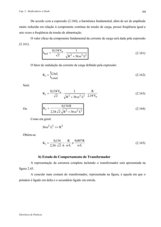 Cap. 2 - Retificadores a Diodo
Eletrônica de Potência
64
De acordo com a expressão (2.160), a harmônica fundamental, além de ser de amplitude
muito reduzida em relação à componente contínua da tensão de carga, possui freqüência igual a
seis vezes a freqüência da tensão de alimentação.
O valor eficaz da componente fundamental da corrente de carga será dada pela expressão
(2.161).
I
V
R L
ef
o
6 2 2 2
0134
2
1
36
 

,

(2.161)
O fator de ondulação da corrente de carga definido pela expressão:
K
I
Ii
CAef
Lmed
 (2.162)
Será:
K
V
R L
R
Vi
o
o
 


0134
2
1
36 2 342 2 2
,
,
(2.163)
Ou K
R
R L
i 

0134
2 34 2 362 2 2
,
, 
(2.164)
Como em geral:
36 2 2 2
 L R
Obtém-se:
K
R
L
R
Li 
 
 
0134
2 34 2 6
0 007,
,
,
 
(2.165)
b) Estudo do Comportamento do Transformador
A representação da estrutura completa incluindo o transformador está apresentada na
figura 2.43.
A conexão mais comum do transformador, representada na figura, é aquela em que o
primário é ligado em delta e o secundário ligado em estrela.
 