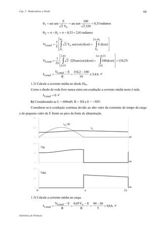 Cap. 2 - Retificadores a Diodo
Eletrônica de Potência
68
1
2
100
2 220
0 33  arcsen
E
V
arcsen
o
, radianos
   2 1 0 33 2 81    , , radianos
V
T
V sen t d t E d tLmed o 










 

1
2
1
2
2
12
( ) ( ) ( )  



 
V sen t d t d t VLmed   










 

1
2
2 220 100 154 2
0 33
2 81
2 81
2 0 33

  

( ) ( ) ( ) ,
,
,
,
,
I
V E
R
ALmed
Lmed





154 2 100
10
5 4
,
, 
1.2) Calcule a corrente média no diodo DRL.
Como o diodo de roda livre nunca entra em condução a corrente média neste é nula.
ILmed  0 
b) Considerando-se L = 600mH, R = 5 e E = +50V.
Considerar-se-á condução contínua devido ao alto valor da constante de tempo da carga
e do pequeno valor de E frente ao pico da fonte de alimentação.
iL
iDp
t
t
0 2
iDRL
t
v /30L
1.3) Calcule a corrente média na carga.
I
V E
R
V E
R
ALmed
Lmed o







0 45 99 50
5
9 8
,
, 
 