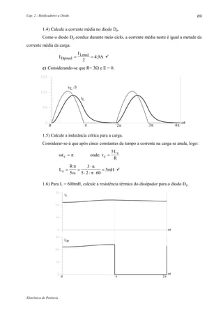 Cap. 2 - Retificadores a Diodo
Eletrônica de Potência
69
1.4) Calcule a corrente média no diodo Dp.
Como o diodo Dp conduz durante meio ciclo, a corrente média neste é igual a metade da
corrente média da carga.
I
I
ADpmed
Lmed
 
2
4 9, 
c) Considerando-se que R= 3 e E = 0.
0 2
iL
t
v /3L
3 4
1.5) Calcule a indutância crítica para a carga.
Considerar-se-á que após cinco constantes de tempo a corrente na carga se anula, logo:
 tc  onde: t
L
Rc
c

5
L
R
mHc  

  




5
3
5 2 60
5 
1.6) Para L = 600mH, calcule a resistência térmica do dissipador para o diodo Dp.
iL
t
t
0 2
iDp
 