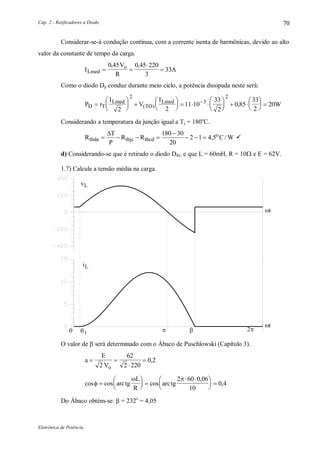 Cap. 2 - Retificadores a Diodo
Eletrônica de Potência
70
Considerar-se-á condução contínua, com a corrente isenta de harmônicas, devido ao alto
valor da constante de tempo da carga.
I
V
R
ALmed
o
 


0 45 0 45 220
3
33
, ,
Como o diodo Dp conduz durante meio ciclo, a potência dissipada neste será:
P r
I
V
I
WD T
Lmed
TO
Lmed






 





   





  





 
2 2
11 10
33
2
0 85
33
2
20
2
3
2
( ) ,
Considerando a temperatura da junção igual a Tj = 180o
C.
R
T
P
R R C Wthda thjc thcd
o
   

  
 180 30
20
2 1 4 5, / 
d) Considerando-se que é retirado o diodo DRL e que L = 60mH, R = 10 e E = 62V.
1.7) Calcule a tensão média na carga.
t
t
0 2 1
vL
iL
O valor de  será determinado com o Ábaco de Puschlowski (Capítulo 3).
a
E
Vo
 


2
62
2 220
0,2
cos cos cos
,
,
 






 
 




 arctg
L
R
arctg
2 60 0 06
10
0 4
Do Ábaco obtém-se:  = 232o
= 4,05
 