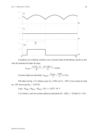 Cap. 2 - Retificadores a Diodo
Eletrônica de Potência
72
vL
t
0 2
iL
iD1
2
3

< >
t
t
Considerar-se-á condução contínua, com a corrente isenta de harmônicas, devido ao alto
valor da constante de tempo da carga.
I
V E
R
ALmed
o



 

117 117 220 5
4
51
, ,
,85
Corrente média em cada diodo: I
I
ADmed
Lmed
  
3
5185
3
17
,
,3
Pelo ábaco da Fig. 1.27, obtém-se que: PD  24W com Ta = 40o
C. Com a forma de onda
rec. 120o
tem-se que Rthca = 3,8o
C/W.
Logo : R R R C Wthda thca thcd
o
    38 1 2,8, / 
2.2) Calcule o valor da corrente média em cada diodo (R = 10, L = 225mH e E = 0V).
 