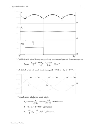 Cap. 2 - Retificadores a Diodo
Eletrônica de Potência
73
vL
t
0 2
iL
iD1
2
3

< >
t
t
Considerar-se-á condução contínua devido ao alto valor da constante de tempo da carga.
I
I V
R
ADmed
Lmed o
  



3
117
3
117 220
3 10
8 6
, ,
, 
2.3) Calcule o valor da tensão média na carga (R = 10, L = 0 e E = 250V).
vL
t
0 21 2 3
Tomando como referência a tensão v1(t):
1
2
250
2 220
0 93 

arcsen
E
V
arcsen
o
, radianos
   2 1 0 93 2 21    , , radianos




3 1
2
3
2
3
0 93 3 03    , , radianos
 