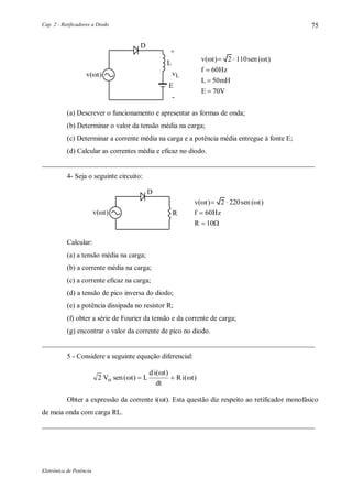Cap. 2 - Retificadores a Diodo
Eletrônica de Potência
75
D
L
E
+
vL
-
f Hz
L mH
E V
60
50
70



v sen t 2 110 ( )t( )
v t( )
(a) Descrever o funcionamento e apresentar as formas de onda;
(b) Determinar o valor da tensão média na carga;
(c) Determinar a corrente média na carga e a potência média entregue à fonte E;
(d) Calcular as correntes média e eficaz no diodo.
_____________________________________________________________________________
4- Seja o seguinte circuito:
D
R f Hz
R
60
10

 
v sen t 2 220 ( )t( )
v t( )
Calcular:
(a) a tensão média na carga;
(b) a corrente média na carga;
(c) a corrente eficaz na carga;
(d) a tensão de pico inversa do diodo;
(e) a potência dissipada no resistor R;
(f) obter a série de Fourier da tensão e da corrente de carga;
(g) encontrar o valor da corrente de pico no diodo.
_____________________________________________________________________________
5 - Considere a seguinte equação diferencial:
2 V sen t L
d i t
dt
R i to ( )
( )
( )

 
Obter a expressão da corrente i(t). Esta questão diz respeito ao retificador monofásico
de meia onda com carga RL.
_____________________________________________________________________________
 