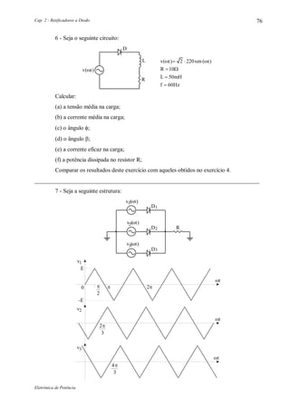 Cap. 2 - Retificadores a Diodo
Eletrônica de Potência
76
6 - Seja o seguinte circuito:
D
L
R
R
L mH
f Hz



10
50
60

v sen t 2 220 ( )t( )
v t( )
Calcular:
(a) a tensão média na carga;
(b) a corrente média na carga;
(c) o ângulo ;
(d) o ângulo ;
(e) a corrente eficaz na carga;
(f) a potência dissipada no resistor R;
Comparar os resultados deste exercício com aqueles obtidos no exercício 4.
_____________________________________________________________________________
7 - Seja a seguinte estrutura:
1D
2D
3D
R
1v (t)
2v (t)
3v (t)
v1
E

-E
v2
v3
 








t
t
t
 